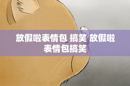 放假啦表情包 搞笑 放假啦表情包搞笑