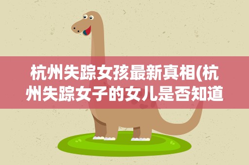 杭州失踪女孩最新真相(杭州失踪女子的女儿是否知道事情的真相呢)