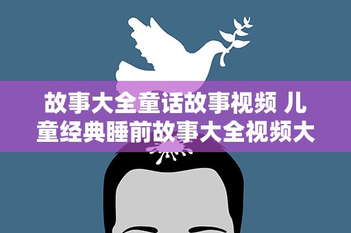 故事大全童话故事视频 儿童经典睡前故事大全视频大全连续播放100首