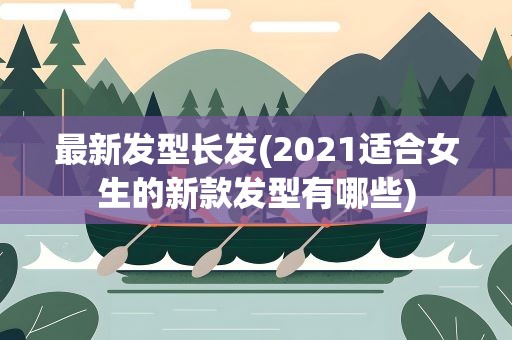 最新发型长发(2021适合女生的新款发型有哪些)