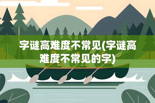 字谜高难度不常见(字谜高难度不常见的字)