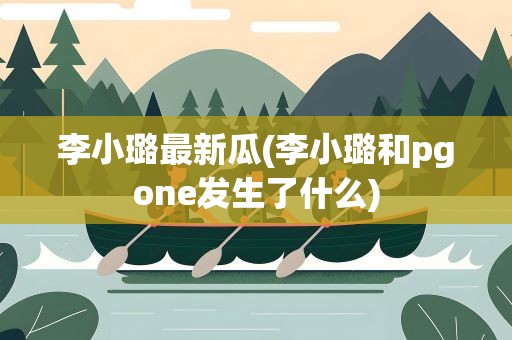 李小璐最新瓜(李小璐和pgone发生了什么)