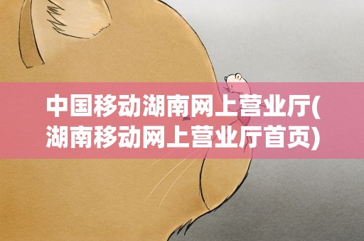 中国移动湖南网上营业厅(湖南移动网上营业厅首页)