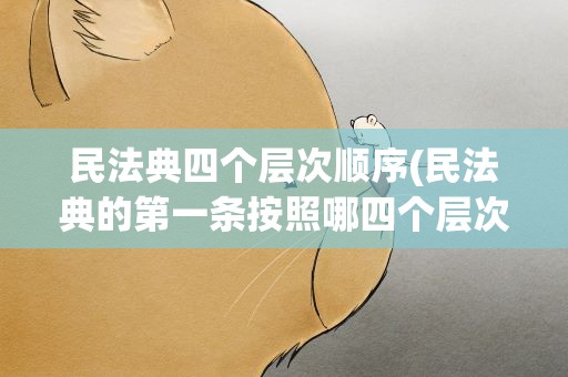 民法典四个层次顺序(民法典的第一条按照哪四个层次的顺序)