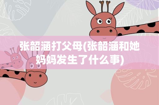 张韶涵打父母(张韶涵和她妈妈发生了什么事)