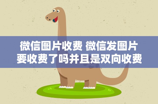 微信图片收费 微信发图片要收费了吗并且是双向收费,是真的吗