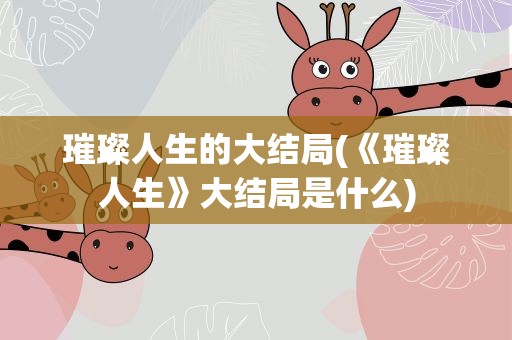 璀璨人生的大结局(《璀璨人生》大结局是什么)
