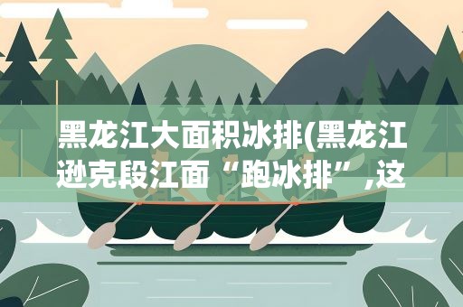 黑龙江大面积冰排(黑龙江逊克段江面“跑冰排”,这种景象是如何形成的)