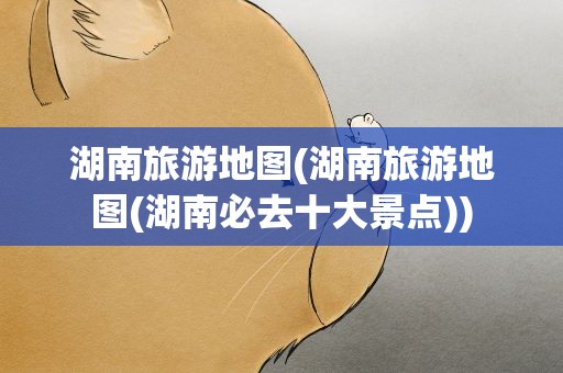 湖南旅游地图(湖南旅游地图(湖南必去十大景点))