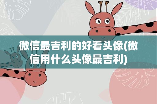 微信最吉利的好看头像(微信用什么头像最吉利)