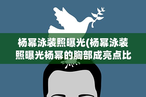 杨幂泳装照曝光(杨幂泳装照曝光杨幂的胸部成亮点比以前大了两个码)