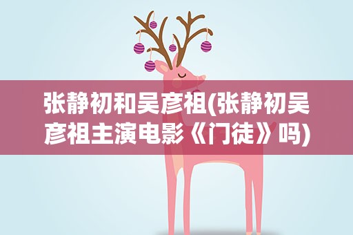 张静初和吴彦祖(张静初吴彦祖主演电影《门徒》吗)