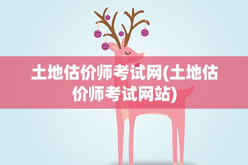 土地估价师考试网(土地估价师考试网站)