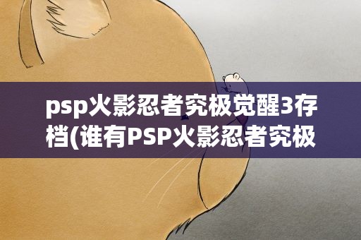 psp火影忍者究极觉醒3存档(谁有PSP火影忍者究极觉醒3的完美存档跪求···)