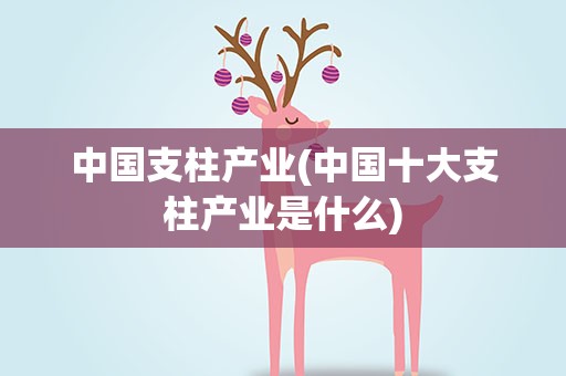 中国支柱产业(中国十大支柱产业是什么)