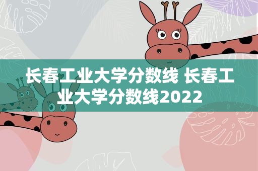 长春工业大学分数线 长春工业大学分数线2022