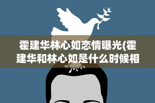 霍建华林心如恋情曝光(霍建华和林心如是什么时候相爱的)
