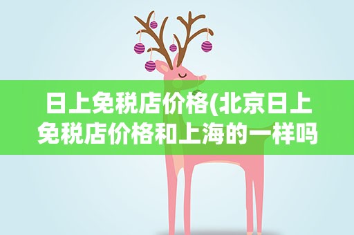 日上免税店价格(北京日上免税店价格和上海的一样吗)