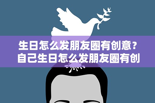 生日怎么发朋友圈有创意？自己生日怎么发朋友圈有创意