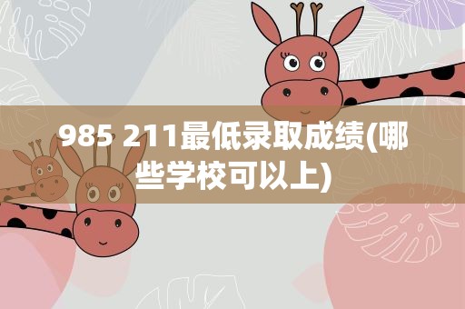 985 211最低录取成绩(哪些学校可以上)