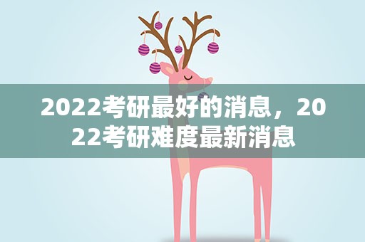 2022考研最好的消息，2022考研难度最新消息