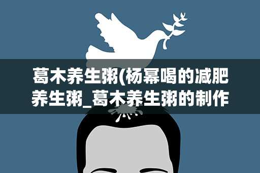 葛木养生粥(杨幂喝的减肥养生粥_葛木养生粥的制作方法)