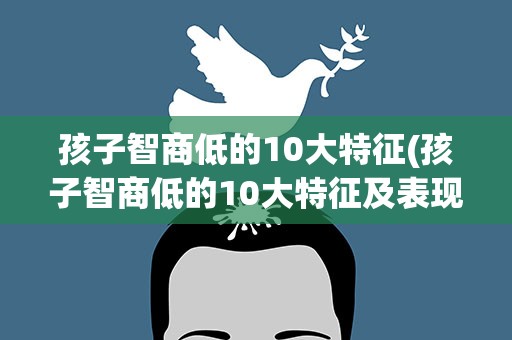 孩子智商低的10大特征(孩子智商低的10大特征及表现)