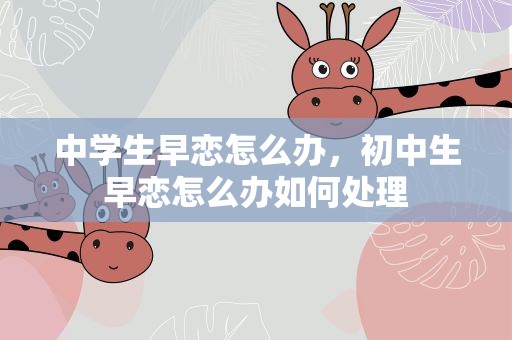 中学生早恋怎么办，初中生早恋怎么办如何处理