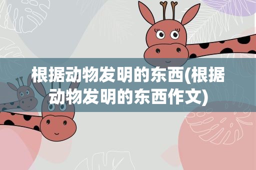 根据动物发明的东西(根据动物发明的东西作文)