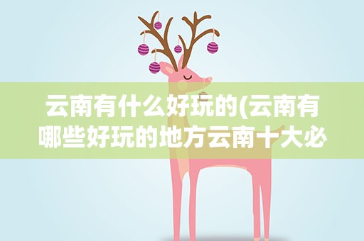 云南有什么好玩的(云南有哪些好玩的地方云南十大必去景点)