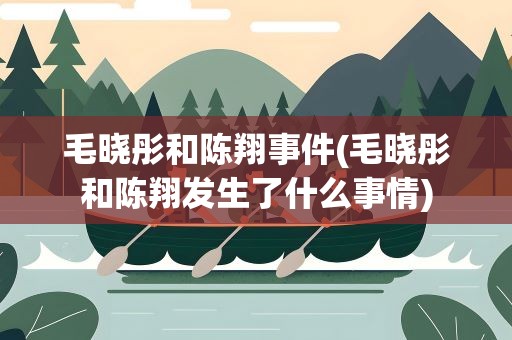 毛晓彤和陈翔事件(毛晓彤和陈翔发生了什么事情)