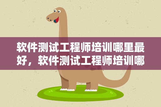软件测试工程师培训哪里最好，软件测试工程师培训哪里最好呢