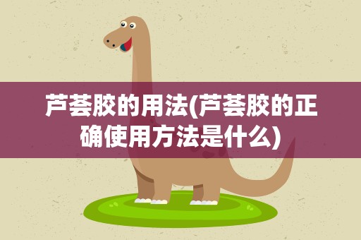 芦荟胶的用法(芦荟胶的正确使用方法是什么)