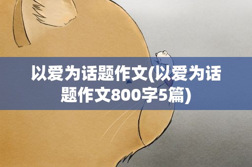 以爱为话题作文(以爱为话题作文800字5篇)