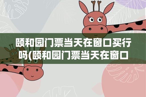颐和园门票当天在窗口买行吗(颐和园门票当天在窗口买行吗十一)