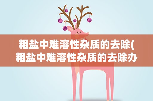 粗盐中难溶性杂质的去除(粗盐中难溶性杂质的去除办法是什么)