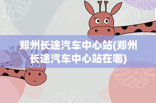 郑州长途汽车中心站(郑州长途汽车中心站在哪)