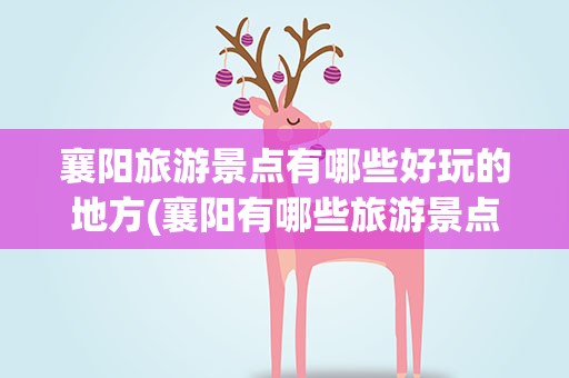 襄阳旅游景点有哪些好玩的地方(襄阳有哪些旅游景点)