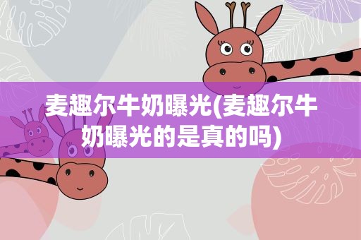 麦趣尔牛奶曝光(麦趣尔牛奶曝光的是真的吗)