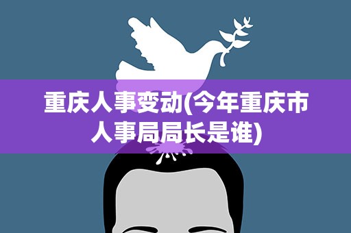 重庆人事变动(今年重庆市人事局局长是谁)