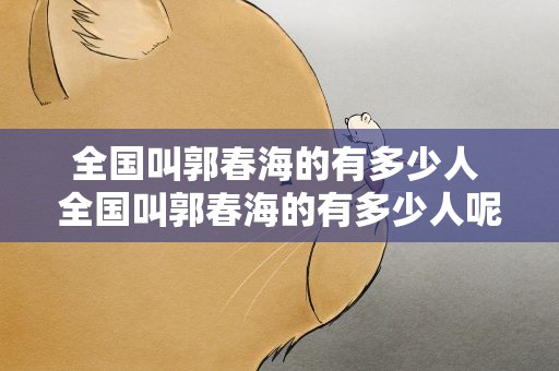 全国叫郭春海的有多少人 全国叫郭春海的有多少人呢