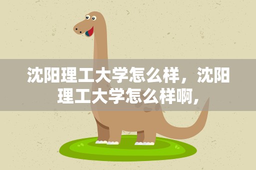 沈阳理工大学怎么样，沈阳理工大学怎么样啊,