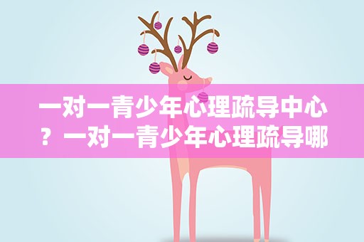 一对一青少年心理疏导中心？一对一青少年心理疏导哪里好