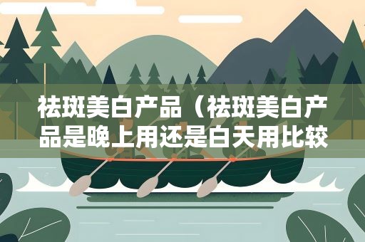 祛斑美白产品（祛斑美白产品是晚上用还是白天用比较好）