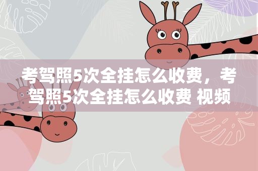 考驾照5次全挂怎么收费，考驾照5次全挂怎么收费 视频