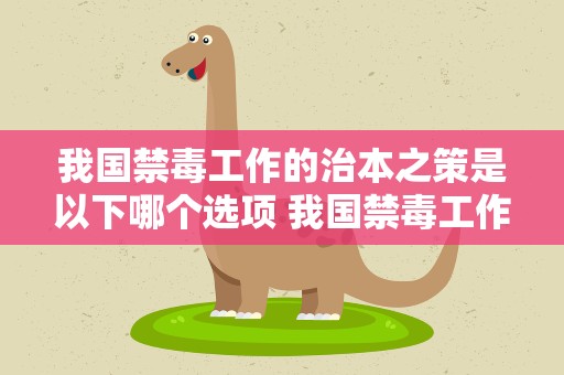 我国禁毒工作的治本之策是以下哪个选项 我国禁毒工作的治本之策 是以下哪个选项