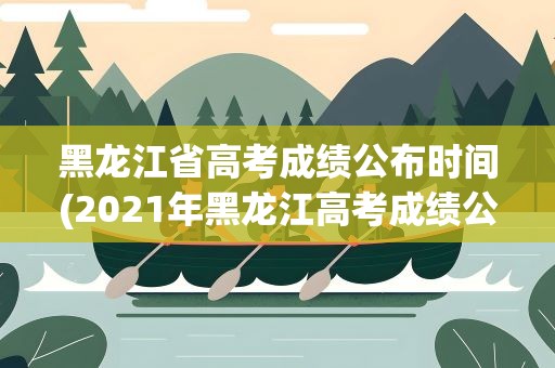 黑龙江省高考成绩公布时间(2021年黑龙江高考成绩公布时间是什么时候)