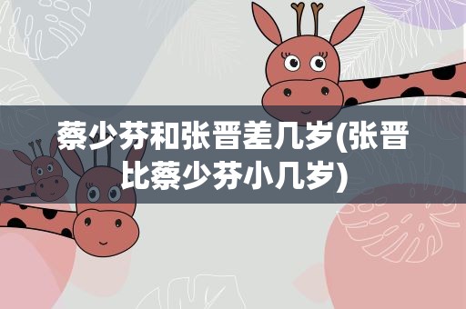 蔡少芬和张晋差几岁(张晋比蔡少芬小几岁)
