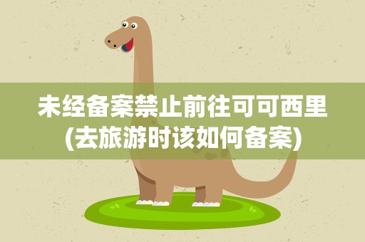未经备案禁止前往可可西里(去旅游时该如何备案)
