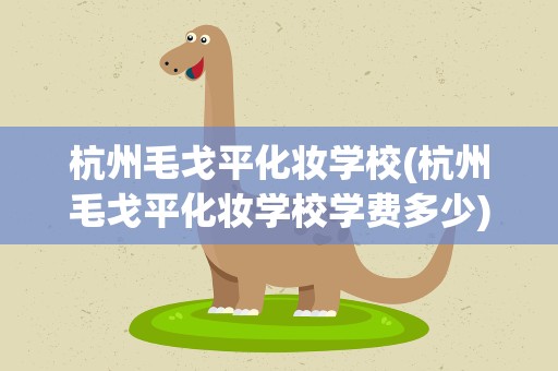 杭州毛戈平化妆学校(杭州毛戈平化妆学校学费多少)
